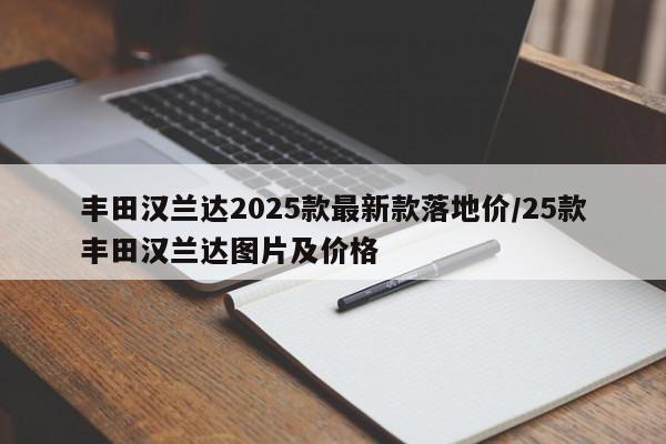丰田汉兰达2025款最新款落地价/25款丰田汉兰达图片及价格