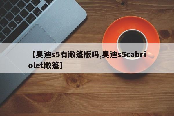 【奥迪s5有敞篷版吗,奥迪s5cabriolet敞篷】