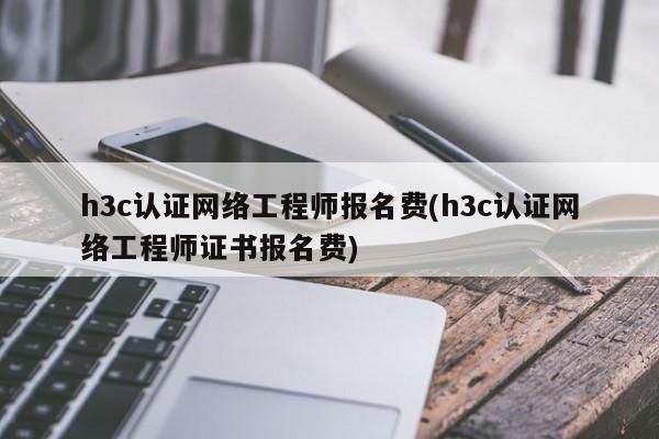 h3c认证网络工程师报名费(h3c认证网络工程师证书报名费)
