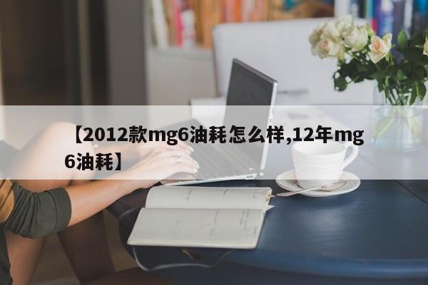 【2012款mg6油耗怎么样,12年mg6油耗】