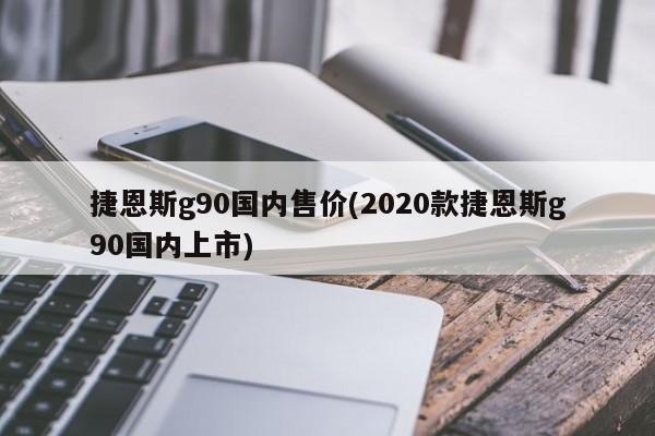 捷恩斯g90国内售价(2020款捷恩斯g90国内上市)