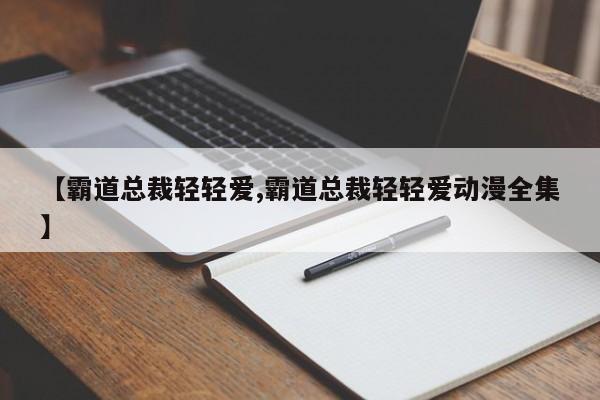 【霸道总裁轻轻爱,霸道总裁轻轻爱动漫全集】
