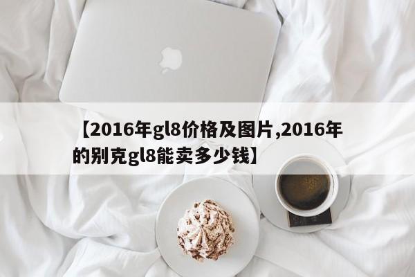 【2016年gl8价格及图片,2016年的别克gl8能卖多少钱】