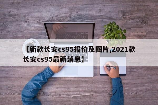 【新款长安cs95报价及图片,2021款长安cs95最新消息】