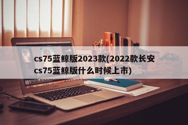 cs75蓝鲸版2023款(2022款长安cs75蓝鲸版什么时候上市)