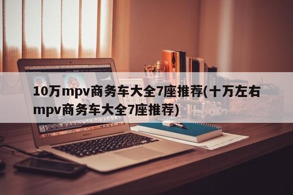 10万mpv商务车大全7座推荐(十万左右mpv商务车大全7座推荐)