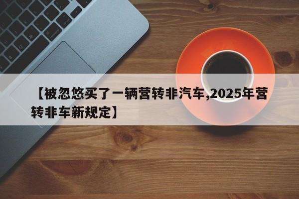 【被忽悠买了一辆营转非汽车,2025年营转非车新规定】