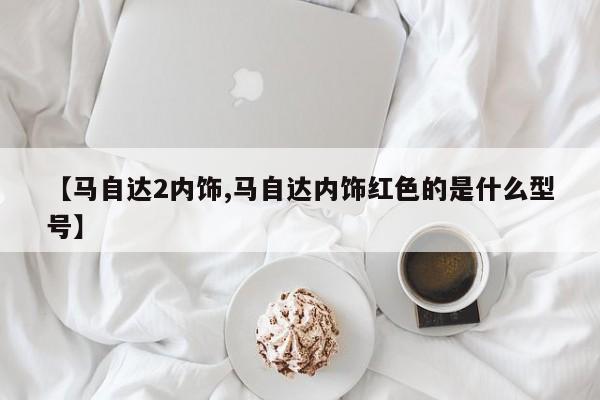 【马自达2内饰,马自达内饰红色的是什么型号】