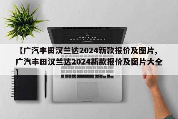 【广汽丰田汉兰达2024新款报价及图片,广汽丰田汉兰达2024新款报价及图片大全】