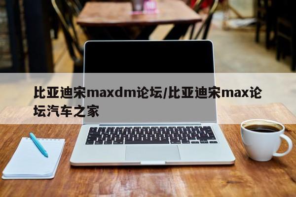 比亚迪宋maxdm论坛/比亚迪宋max论坛汽车之家