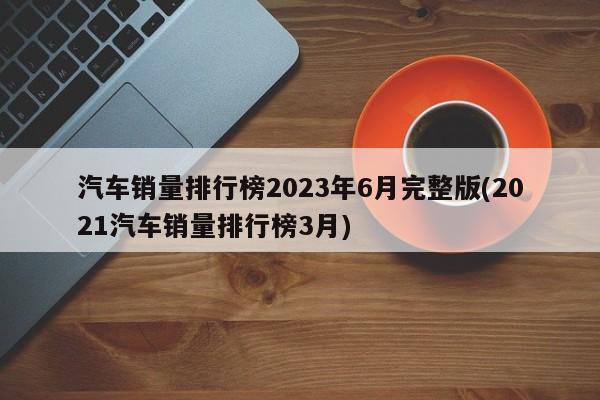 汽车销量排行榜2023年6月完整版(2021汽车销量排行榜3月)