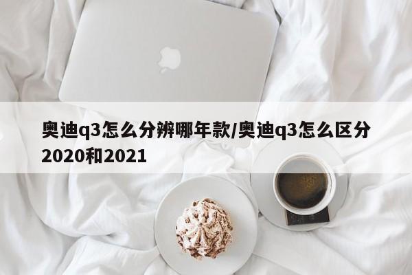 奥迪q3怎么分辨哪年款/奥迪q3怎么区分2020和2021