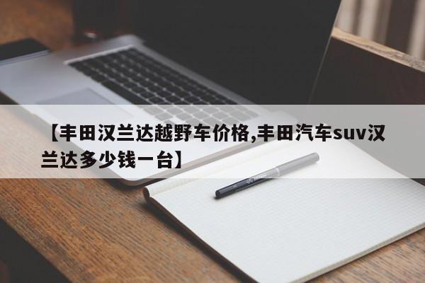 【丰田汉兰达越野车价格,丰田汽车suv汉兰达多少钱一台】