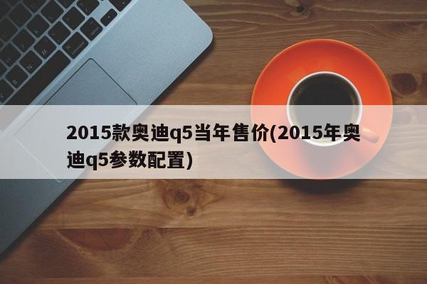 2015款奥迪q5当年售价(2015年奥迪q5参数配置)