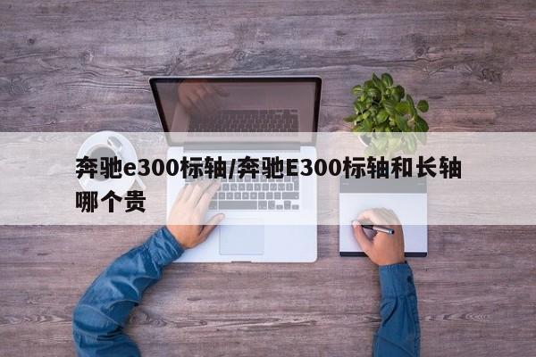 奔驰e300标轴/奔驰E300标轴和长轴哪个贵