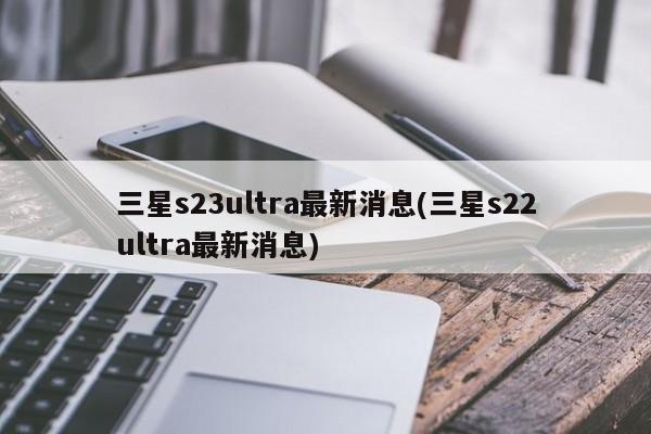三星s23ultra最新消息(三星s22ultra最新消息)