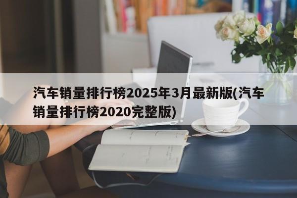 汽车销量排行榜2025年3月最新版(汽车销量排行榜2020完整版)