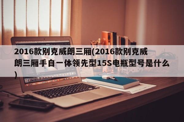 2016款别克威朗三厢(2016款别克威朗三厢手自一体领先型15S电瓶型号是什么)