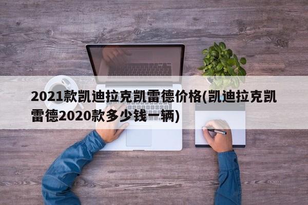 2021款凯迪拉克凯雷德价格(凯迪拉克凯雷德2020款多少钱一辆)