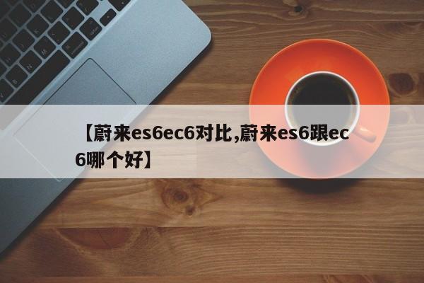 【蔚来es6ec6对比,蔚来es6跟ec6哪个好】
