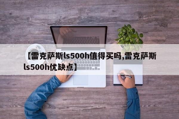 【雷克萨斯ls500h值得买吗,雷克萨斯ls500h优缺点】