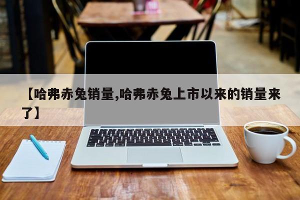 【哈弗赤兔销量,哈弗赤兔上市以来的销量来了】