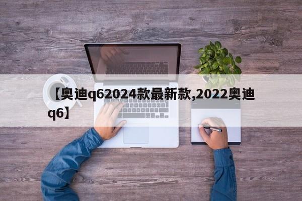 【奥迪q62024款最新款,2022奥迪q6】