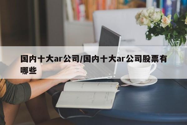 国内十大ar公司/国内十大ar公司股票有哪些