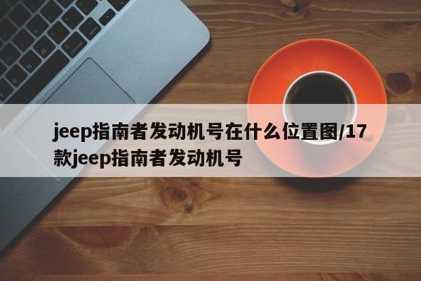 jeep指南者发动机号在什么位置图/17款jeep指南者发动机号