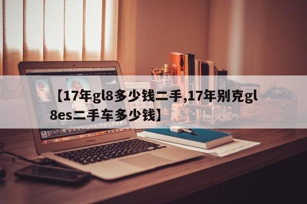 【17年gl8多少钱二手,17年别克gl8es二手车多少钱】