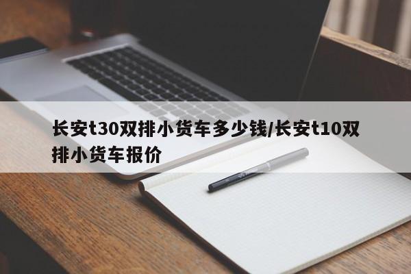 长安t30双排小货车多少钱/长安t10双排小货车报价