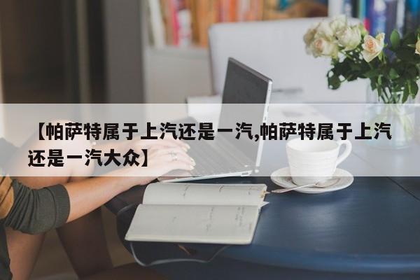 【帕萨特属于上汽还是一汽,帕萨特属于上汽还是一汽大众】