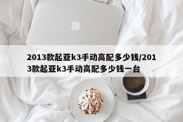 2013款起亚k3手动高配多少钱/2013款起亚k3手动高配多少钱一台