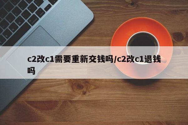 c2改c1需要重新交钱吗/c2改c1退钱吗