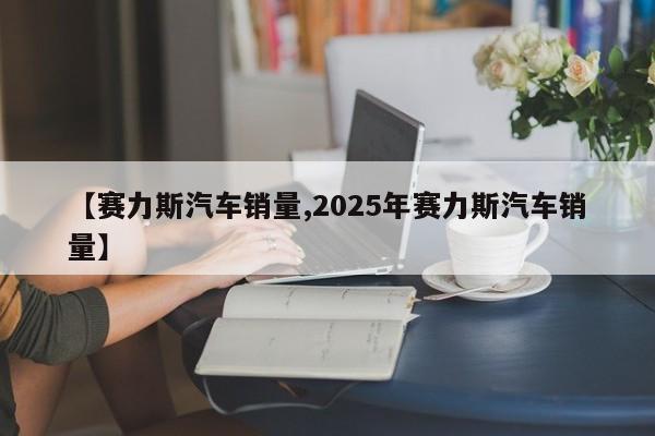 【赛力斯汽车销量,2025年赛力斯汽车销量】