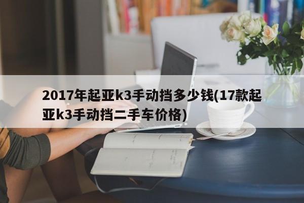 2017年起亚k3手动挡多少钱(17款起亚k3手动挡二手车价格)