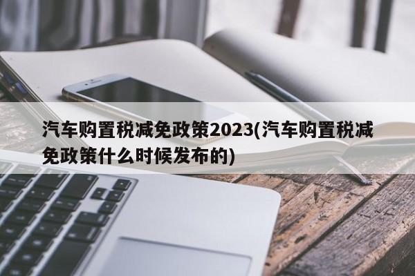 汽车购置税减免政策2023(汽车购置税减免政策什么时候发布的)