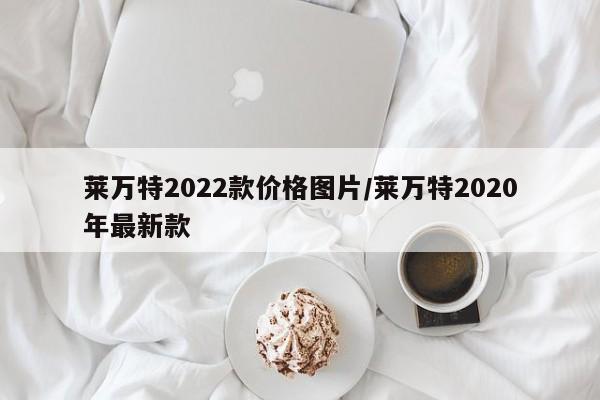 莱万特2022款价格图片/莱万特2020年最新款