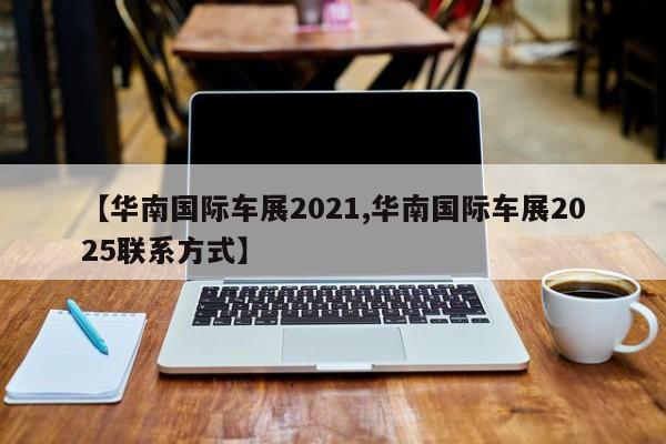 【华南国际车展2021,华南国际车展2025联系方式】