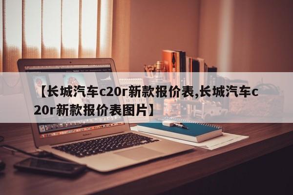 【长城汽车c20r新款报价表,长城汽车c20r新款报价表图片】