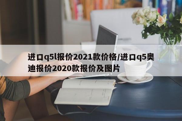 进口q5l报价2021款价格/进口q5奥迪报价2020款报价及图片