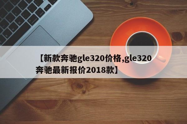 【新款奔驰gle320价格,gle320奔驰最新报价2018款】