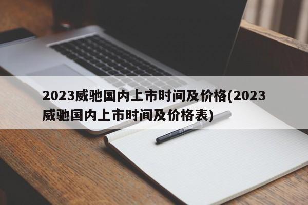 2023威驰国内上市时间及价格(2023威驰国内上市时间及价格表)