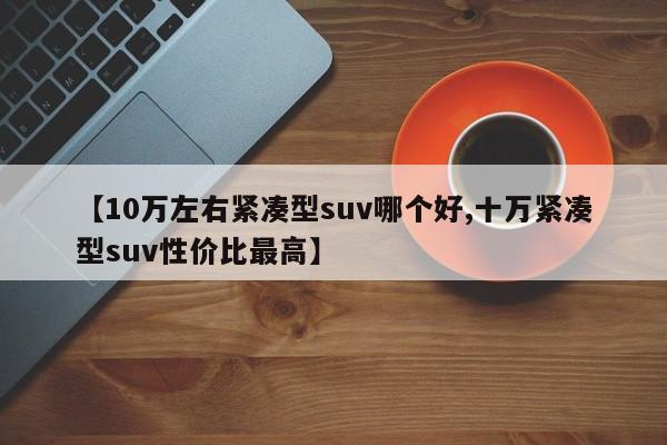 【10万左右紧凑型suv哪个好,十万紧凑型suv性价比最高】